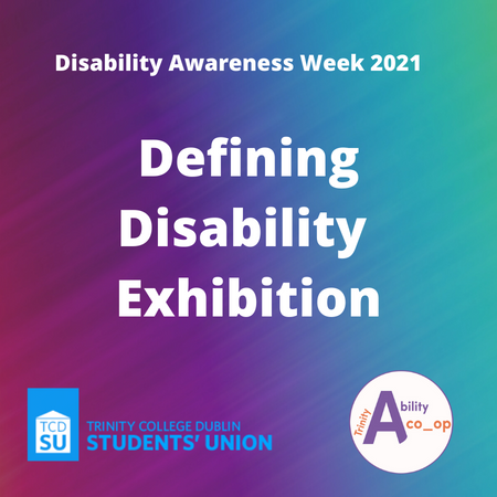 Image with a rainbow colored background. Text at the top that reads "Disability Awareness Week 2021". Text in the center that reads "Defining Disability Exhibition". There is a Trinity College Dublin Student's Union logo on the bottom left and a Trinity Ability co_op logo on the bottom right.